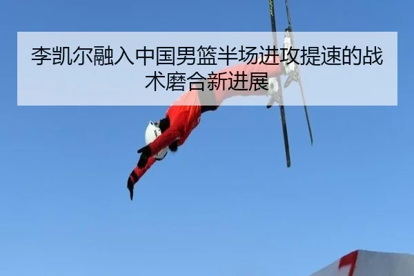 李凯尔融入中国男篮半场进攻提速的战术磨合新进展