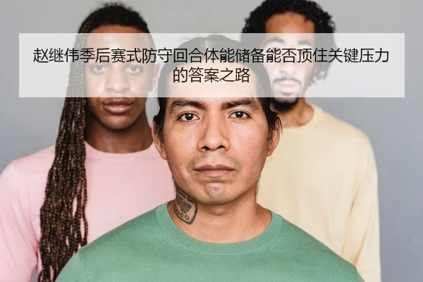 赵继伟季后赛式防守回合体能储备能否顶住关键压力的答案之路